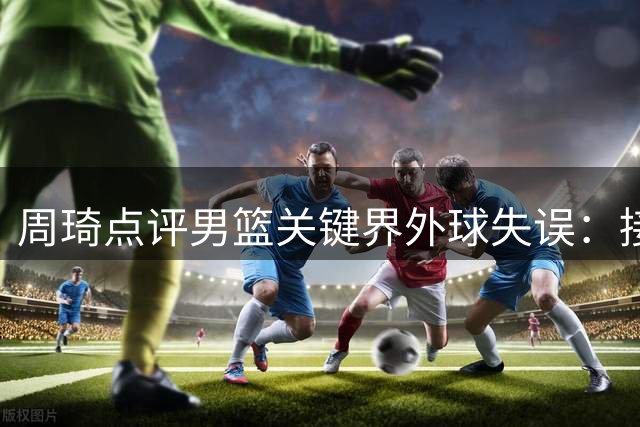 周琦点评男篮关键界外球失误：接球队员应主动提速